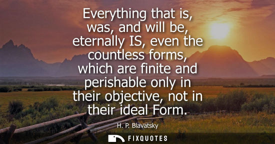 Small: Everything that is, was, and will be, eternally IS, even the countless forms, which are finite and perishable 