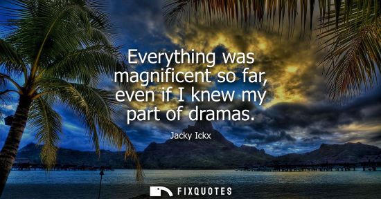Small: Everything was magnificent so far, even if I knew my part of dramas