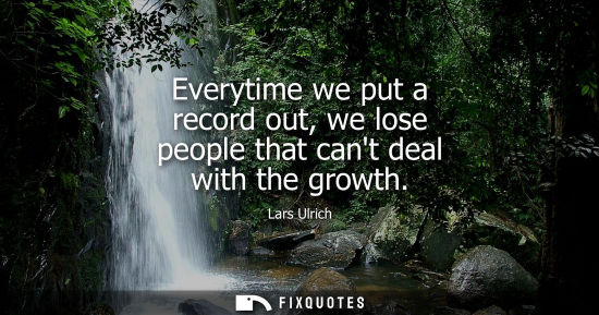 Small: Everytime we put a record out, we lose people that cant deal with the growth