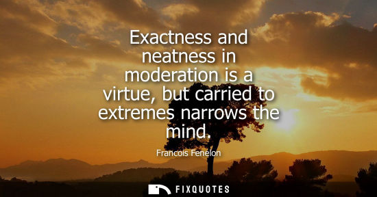 Small: Exactness and neatness in moderation is a virtue, but carried to extremes narrows the mind