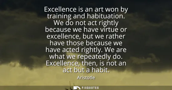 Small: Excellence is an art won by training and habituation. We do not act rightly because we have virtue or excellen