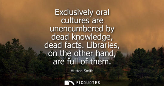 Small: Exclusively oral cultures are unencumbered by dead knowledge, dead facts. Libraries, on the other hand,