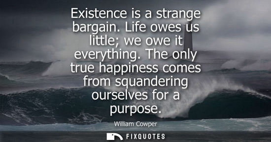 Small: Existence is a strange bargain. Life owes us little we owe it everything. The only true happiness comes from s