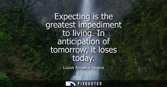 Small: Expecting is the greatest impediment to living. In anticipation of tomorrow, it loses today