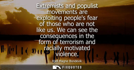 Small: Extremists and populist movements are exploiting peoples fear of those who are not like us. We can see 