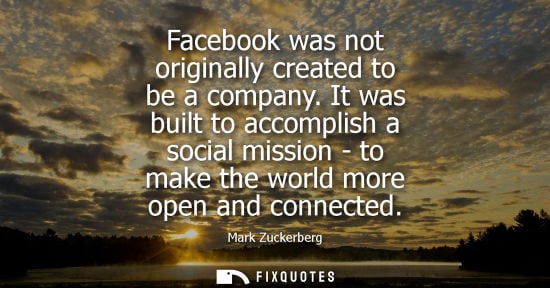 Small: Facebook was not originally created to be a company. It was built to accomplish a social mission - to make the