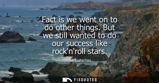 Small: Fact is we went on to do other things. But we still wanted to do our success like rocknroll stars