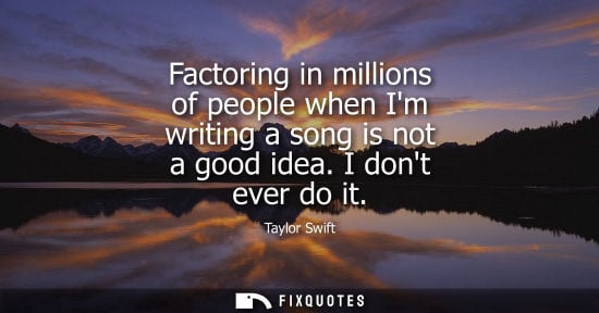 Small: Taylor Swift: Factoring in millions of people when Im writing a song is not a good idea. I dont ever do it