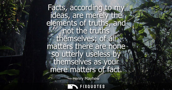 Small: Facts, according to my ideas, are merely the elements of truths, and not the truths themselves of all m