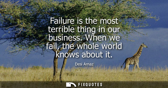 Small: Failure is the most terrible thing in our business. When we fail, the whole world knows about it