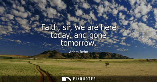 Small: Faith, sir, we are here today, and gone tomorrow
