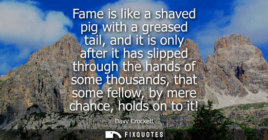 Small: Fame is like a shaved pig with a greased tail, and it is only after it has slipped through the hands of