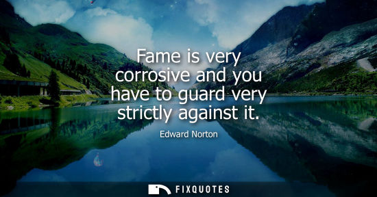 Small: Fame is very corrosive and you have to guard very strictly against it