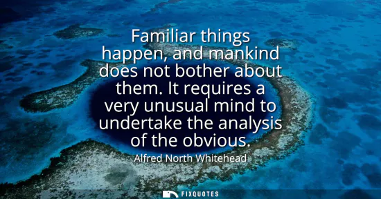 Small: Familiar things happen, and mankind does not bother about them. It requires a very unusual mind to undertake t
