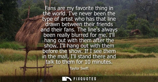 Small: Taylor Swift: Fans are my favorite thing in the world. Ive never been the type of artist who has that line dra