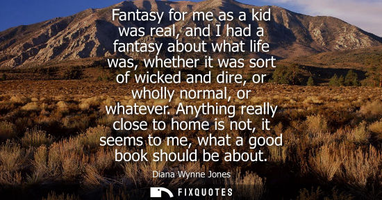 Small: Fantasy for me as a kid was real, and I had a fantasy about what life was, whether it was sort of wicke