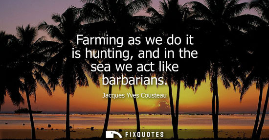 Small: Farming as we do it is hunting, and in the sea we act like barbarians