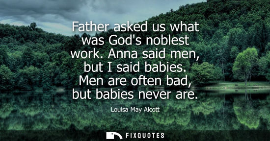Small: Father asked us what was Gods noblest work. Anna said men, but I said babies. Men are often bad, but ba
