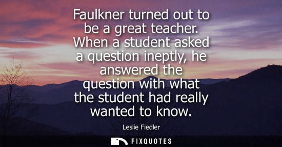 Small: Faulkner turned out to be a great teacher. When a student asked a question ineptly, he answered the que