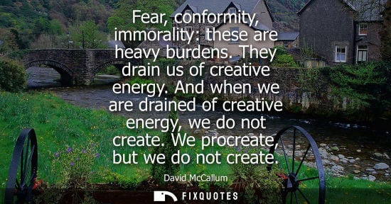 Small: Fear, conformity, immorality: these are heavy burdens. They drain us of creative energy. And when we ar