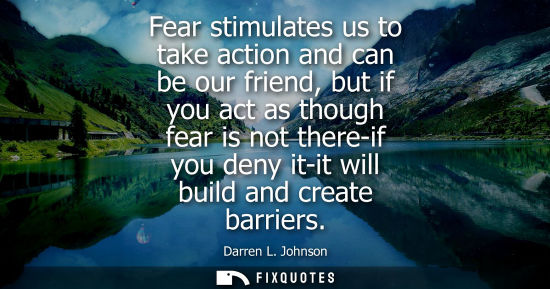 Small: Fear stimulates us to take action and can be our friend, but if you act as though fear is not there-if 