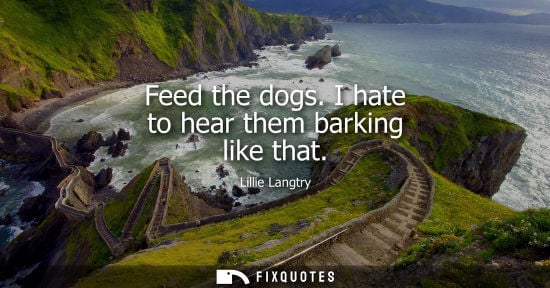 Small: Feed the dogs. I hate to hear them barking like that