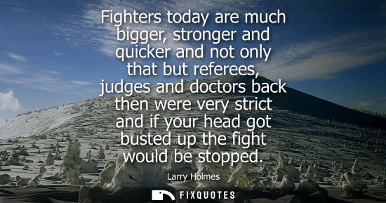 Small: Fighters today are much bigger, stronger and quicker and not only that but referees, judges and doctors