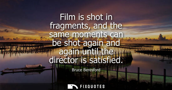 Small: Bruce Beresford: Film is shot in fragments, and the same moments can be shot again and again until the directo
