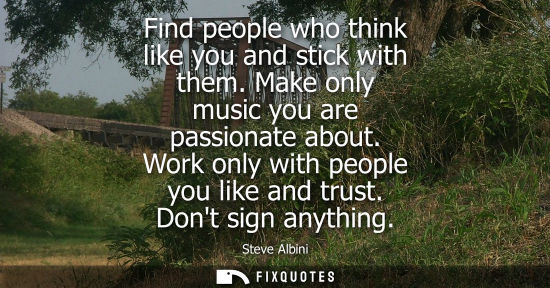 Small: Find people who think like you and stick with them. Make only music you are passionate about. Work only