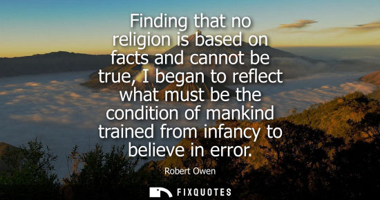 Small: Finding that no religion is based on facts and cannot be true, I began to reflect what must be the cond