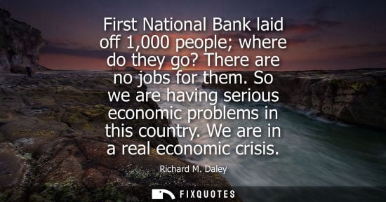 Small: First National Bank laid off 1,000 people where do they go? There are no jobs for them. So we are havin