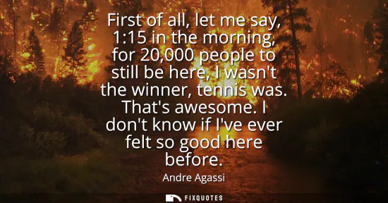 Small: First of all, let me say, 1:15 in the morning, for 20,000 people to still be here, I wasnt the winner, tennis 