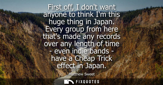 Small: First off, I dont want anyone to think Im this huge thing in Japan. Every group from here thats made an