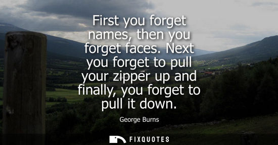 Small: First you forget names, then you forget faces. Next you forget to pull your zipper up and finally, you 
