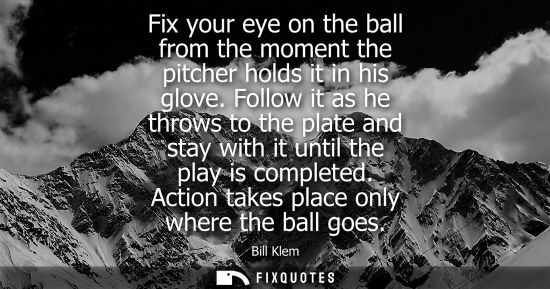 Small: Fix your eye on the ball from the moment the pitcher holds it in his glove. Follow it as he throws to the plat
