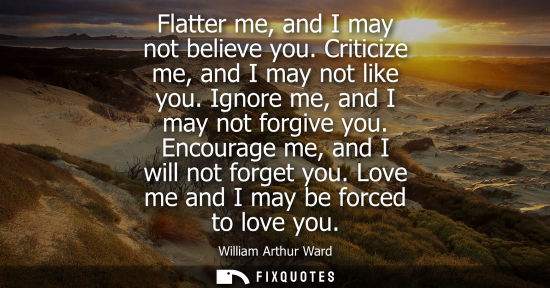 Small: Flatter me, and I may not believe you. Criticize me, and I may not like you. Ignore me, and I may not f