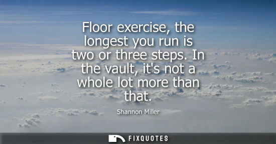 Small: Floor exercise, the longest you run is two or three steps. In the vault, its not a whole lot more than 