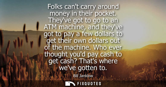 Small: Folks cant carry around money in their pocket. Theyve got to go to an ATM machine, and theyve got to pa