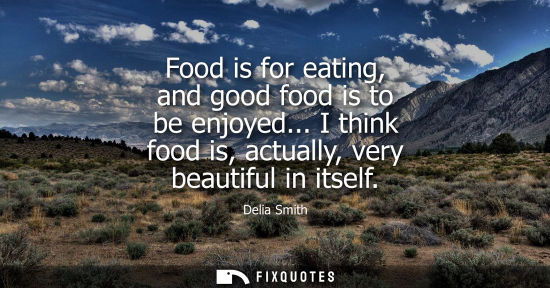 Small: Food is for eating, and good food is to be enjoyed... I think food is, actually, very beautiful in itse