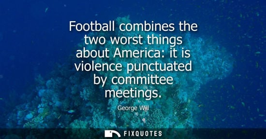 Small: George Will - Football combines the two worst things about America: it is violence punctuated by committee mee