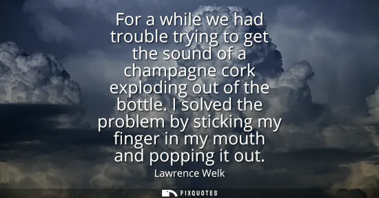 Small: For a while we had trouble trying to get the sound of a champagne cork exploding out of the bottle. I solved t