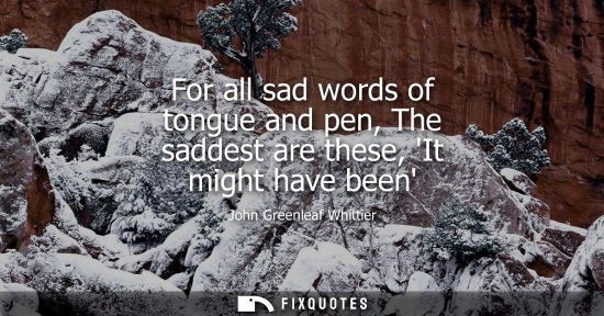 Small: For all sad words of tongue and pen, The saddest are these, It might have been