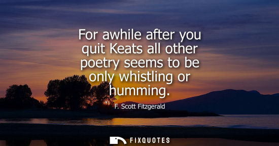 Small: For awhile after you quit Keats all other poetry seems to be only whistling or humming