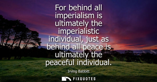 Small: For behind all imperialism is ultimately the imperialistic individual, just as behind all peace is ultimately 