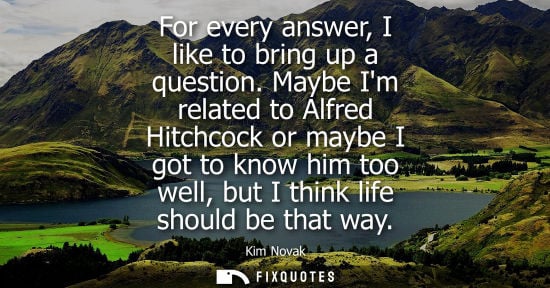 Small: For every answer, I like to bring up a question. Maybe Im related to Alfred Hitchcock or maybe I got to