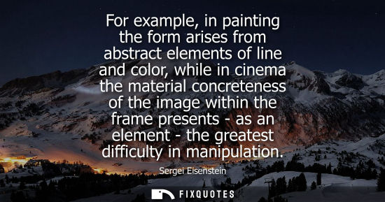 Small: For example, in painting the form arises from abstract elements of line and color, while in cinema the materia