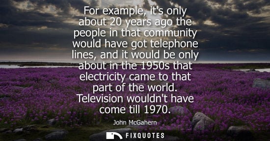 Small: For example, its only about 20 years ago the people in that community would have got telephone lines, a