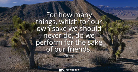 Small: For how many things, which for our own sake we should never do, do we perform for the sake of our friends