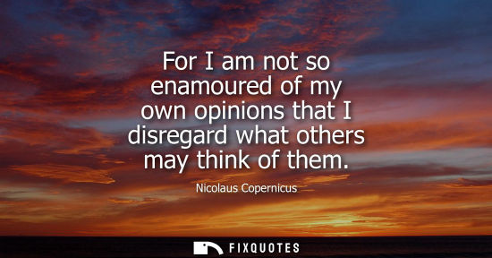 Small: For I am not so enamoured of my own opinions that I disregard what others may think of them
