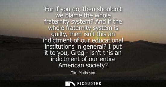 Small: For if you do, then shouldnt we blame the whole fraternity system? And if the whole fraternity system i